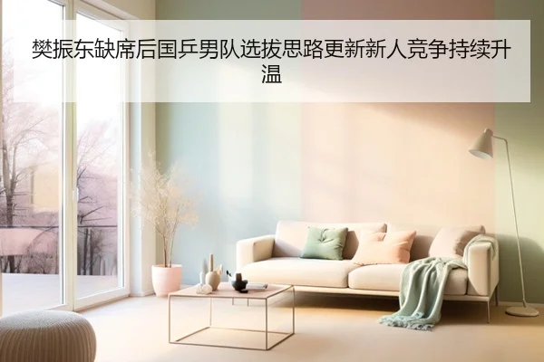 樊振东缺席后国乒男队选拔思路更新新人竞争持续升温